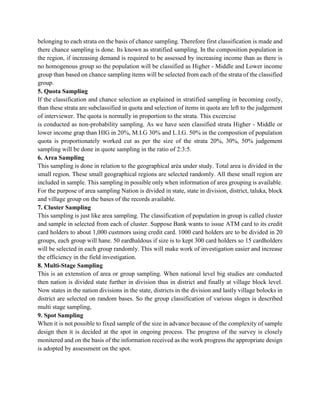belonging to each strata on the basis of chance sampling. Therefore first classification is made and
there chance sampling is done. Its known as stratified sampling. In the composition population in
the region, if increasing demand is required to be assessed by increasing income than as there is
no homogenous group so the population will be classified as Higher - Middle and Lower income
group than based on chance sampling items will be selected from each of the strata of the classified
group.
5. Quota Sampling
If the classification and chance selection as explained in stratified sampling in becoming costly,
than these strata are subclassified in quota and selection of items in quota are left to the judgement
of interviewer. The quota is normally in proportion to the strata. This excercise
is conducted as non-probability sampling. As we have seen classified strata Higher - Middle or
lower income grap than HIG in 20%, M.I.G 30% and L.I.G. 50% in the compostion of population
quota is proportionately worked cut as per the size of the strata 20%, 30%, 50% judgement
sampling will be done in quote sampling in the ratio of 2:3:5.
6. Area Sampling
This sampling is done in relation to the geographical aréa under study. Total area is divided in the
small region. These small geographical regions are selected randomly. All these small region are
included in sample. This sampling in possible only when information of area grouping is available.
For the purpose of area sampling Nation is divided in state, state in division, district, taluka, block
and village group on the bases of the records available.
7. Cluster Sampling
This sampling is just like area sampling. The classification of population in group is called cluster
and sample in selected from each of cluster. Suppose Bank wants to issue ATM card to its credit
card holders to about 1,000 custmors using credit card. 1000 card holders are to be divided in 20
groups, each group will hane. 50 eardhaldous if size is to kept 300 card holders so 15 cardholders
will be selected in each group randomly. This will make work of investigation easier and increase
the efficiency in the field investigation.
8. Multi-Stage Sampling
This is an extenstion of area or group sampling. When national level big studies are conducted
then nation is divided state further in division thus in district and finally at village block level.
Now states in the nation divisions in the state, districts in the division and lastly village bolocks in
district are selected on random bases. So the group classification of various sloges is described
multi stage sampling,
9. Spot Sampling
When it is not possible to fixed sample of the size in advance because of the complexity of sample
design then it is decided at the spot in ongoing process. The progress of the survey is closely
monitered and on the basis of the information received as the work progress the appropriate design
is adopted by assessment on the spot.
 