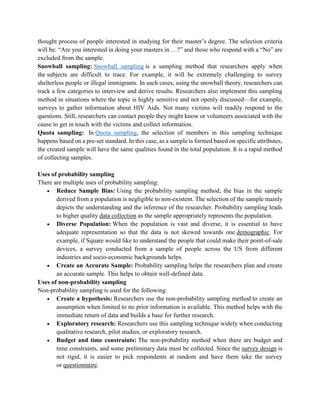thought process of people interested in studying for their master’s degree. The selection criteria
will be: “Are you interested in doing your masters in …?” and those who respond with a “No” are
excluded from the sample.
Snowball sampling: Snowball sampling is a sampling method that researchers apply when
the subjects are difficult to trace. For example, it will be extremely challenging to survey
shelterless people or illegal immigrants. In such cases, using the snowball theory, researchers can
track a few categories to interview and derive results. Researchers also implement this sampling
method in situations where the topic is highly sensitive and not openly discussed—for example,
surveys to gather information about HIV Aids. Not many victims will readily respond to the
questions. Still, researchers can contact people they might know or volunteers associated with the
cause to get in touch with the victims and collect information.
Quota sampling: In Quota sampling, the selection of members in this sampling technique
happens based on a pre-set standard. In this case, as a sample is formed based on specific attributes,
the created sample will have the same qualities found in the total population. It is a rapid method
of collecting samples.
Uses of probability sampling
There are multiple uses of probability sampling:
 Reduce Sample Bias: Using the probability sampling method, the bias in the sample
derived from a population is negligible to non-existent. The selection of the sample mainly
depicts the understanding and the inference of the researcher. Probability sampling leads
to higher quality data collection as the sample appropriately represents the population.
 Diverse Population: When the population is vast and diverse, it is essential to have
adequate representation so that the data is not skewed towards one demographic. For
example, if Square would like to understand the people that could make their point-of-sale
devices, a survey conducted from a sample of people across the US from different
industries and socio-economic backgrounds helps.
 Create an Accurate Sample: Probability sampling helps the researchers plan and create
an accurate sample. This helps to obtain well-defined data.
Uses of non-probability sampling
Non-probability sampling is used for the following:
 Create a hypothesis: Researchers use the non-probability sampling method to create an
assumption when limited to no prior information is available. This method helps with the
immediate return of data and builds a base for further research.
 Exploratory research: Researchers use this sampling technique widely when conducting
qualitative research, pilot studies, or exploratory research.
 Budget and time constraints: The non-probability method when there are budget and
time constraints, and some preliminary data must be collected. Since the survey design is
not rigid, it is easier to pick respondents at random and have them take the survey
or questionnaire.
 