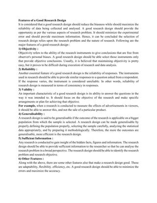 Features of a Good Research Design
It is considered that a good research design should reduce the biasness while should maximize the
reliability of data being collected and analysed. A good research design should provide the
opportunity as per the various aspects of research problem. It should minimize the experimental
error and should provide maximum information. Hence, it can be concluded the selection of
research design relies upon the research problem and the nature of research. Following are the
major features of a good research design :
1) Objectivity :
Objectivity refers to the ability of the research instruments to give conclusions that are free from
observer's personal biases. A good research design should be able select those instruments only
that provide objective conclusions. Usually, it is believed that maintaining objectivity is pretty
easy, but it proves to be difficult during execution of research and data analysis.
2) Reliability :
Another essential feature of a good research design is the reliability of responses. The instruments
used in research should be able to provide similar responses to a question asked from a respondent.
If the response varies, the instrument is considered unreliable. In other words, reliability of
research design is measured in terms of consistency in responses.
3) Validity :
An important characteristic of a good research design is its ability to answer the questions in the
way it was intended to. It should focus on the objective of the research and make specific
arrangements or plan for achieving that objective.
For example, when a research is conducted to measure the effects of advertisements in viewers,
it should be able to answer this, and not the sale of a particular product.
4) Generalisability :
A research design is said to be generalisable if the outcome of the research is applicable on a bigger
population from which the sample is selected. A research design can be made generalisable by
properly defining the population properly, selecting the sample carefully, analyzing the statistical
data appropriately, and by preparing it methodologically. Therefore, the more the outcomes are
generalisable, more efficient is the research design.
5) Sufficient Information :
Any research is conducted to gain insight of the hidden facts, figures and information. The research
design should be able to provide sufficient information to the researcher so that he can analyse the
research problem in a broad perspective. The research design should be able to identify the research
problem and research objective.
6) Other Features :
Along with the above, there are some other features also that make a research design good. These
are adaptability, flexibility. efficiency, etc. A good research design should be able to minimize the
errors and maximize the accuracy.
 