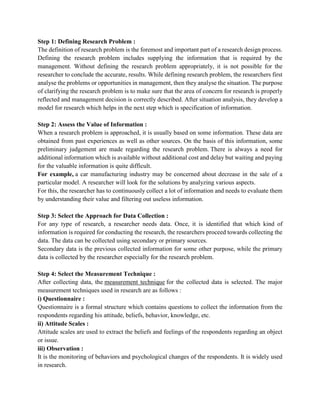 Step 1: Defining Research Problem :
The definition of research problem is the foremost and important part of a research design process.
Defining the research problem includes supplying the information that is required by the
management. Without defining the research problem appropriately, it is not possible for the
researcher to conclude the accurate, results. While defining research problem, the researchers first
analyse the problems or opportunities in management, then they analyse the situation. The purpose
of clarifying the research problem is to make sure that the area of concern for research is properly
reflected and management decision is correctly described. After situation analysis, they develop a
model for research which helps in the next step which is specification of information.
Step 2: Assess the Value of Information :
When a research problem is approached, it is usually based on some information. These data are
obtained from past experiences as well as other sources. On the basis of this information, some
preliminary judgement are made regarding the research problem. There is always a need for
additional information which is available without additional cost and delay but waiting and paying
for the valuable information is quite difficult.
For example, a car manufacturing industry may be concerned about decrease in the sale of a
particular model. A researcher will look for the solutions by analyzing various aspects.
For this, the researcher has to continuously collect a lot of information and needs to evaluate them
by understanding their value and filtering out useless information.
Step 3: Select the Approach for Data Collection :
For any type of research, a researcher needs data. Once, it is identified that which kind of
information is required for conducting the research, the researchers proceed towards collecting the
data. The data can be collected using secondary or primary sources.
Secondary data is the previous collected information for some other purpose, while the primary
data is collected by the researcher especially for the research problem.
Step 4: Select the Measurement Technique :
After collecting data, the measurement technique for the collected data is selected. The major
measurement techniques used in research are as follows :
i) Questionnaire :
Questionnaire is a formal structure which contains questions to collect the information from the
respondents regarding his attitude, beliefs, behavior, knowledge, etc.
ii) Attitude Scales :
Attitude scales are used to extract the beliefs and feelings of the respondents regarding an object
or issue.
iii) Observation :
It is the monitoring of behaviors and psychological changes of the respondents. It is widely used
in research.
 