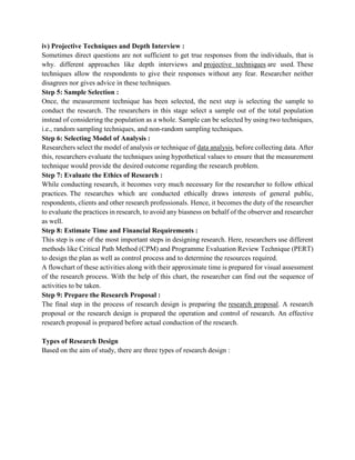 iv) Projective Techniques and Depth Interview :
Sometimes direct questions are not sufficient to get true responses from the individuals, that is
why. different approaches like depth interviews and projective techniques are used. These
techniques allow the respondents to give their responses without any fear. Researcher neither
disagrees nor gives advice in these techniques.
Step 5: Sample Selection :
Once, the measurement technique has been selected, the next step is selecting the sample to
conduct the research. The researchers in this stage select a sample out of the total population
instead of considering the population as a whole. Sample can be selected by using two techniques,
i.e., random sampling techniques, and non-random sampling techniques.
Step 6: Selecting Model of Analysis :
Researchers select the model of analysis or technique of data analysis, before collecting data. After
this, researchers evaluate the techniques using hypothetical values to ensure that the measurement
technique would provide the desired outcome regarding the research problem.
Step 7: Evaluate the Ethics of Research :
While conducting research, it becomes very much necessary for the researcher to follow ethical
practices. The researches which are conducted ethically draws interests of general public,
respondents, clients and other research professionals. Hence, it becomes the duty of the researcher
to evaluate the practices in research, to avoid any biasness on behalf of the observer and researcher
as well.
Step 8: Estimate Time and Financial Requirements :
This step is one of the most important steps in designing research. Here, researchers use different
methods like Critical Path Method (CPM) and Programme Evaluation Review Technique (PERT)
to design the plan as well as control process and to determine the resources required.
A flowchart of these activities along with their approximate time is prepared for visual assessment
of the research process. With the help of this chart, the researcher can find out the sequence of
activities to be taken.
Step 9: Prepare the Research Proposal :
The final step in the process of research design is preparing the research proposal. A research
proposal or the research design is prepared the operation and control of research. An effective
research proposal is prepared before actual conduction of the research.
Types of Research Design
Based on the aim of study, there are three types of research design :
 