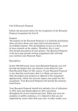 Unit II Research Proposal
Follow the directions below for the completion of the Research
Proposal assignment for Unit II.
.
Purpose:
The purpose of the Research Proposal is to mold the preliminary
ideas you have about your topic and to develop them in
an academic manner. This development occurs as a direct result
of your research on the subject. Therefore, this is your
first formal articulation of your project. The Research Proposal
is the next step towards writing assignments that will help
you construct your Research Paper.
Description:
In this 500-600-word, essay-style Research Proposal, you will
develop the project that you intend to write about for your
final Research Paper for this course. If your Research Proposal
is less than this word count, then it is likely you have not
fully developed your proposal or adhered to the assignment
appropriately, which can severely impact your grade for this
assignment. Your Research Proposal will include the elements
listed below.
Your Research Proposal should also include a list of references
in APA style and should adhere to APA convention
throughout for in-text citation and style. When you write for
academic or public audiences, it is imperative that you are
supported by voices other than your own. In other words, even
 