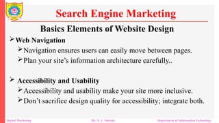 Web Navigation
Navigation ensures users can easily move between pages.
Plan your site’s information architecture carefully..
 Accessibility and Usability
Accessibility and usability make your site more inclusive.
Don’t sacrifice design quality for accessibility; integrate both.
Search Engine Marketing
Digital Marketing Mr. N. L. Shelake Department of Information Technology
Basics Elements of Website Design
 