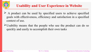  A product can be used by specified users to achieve specified
goals with effectiveness, efficiency and satisfaction in a specified
context of use.
Usability means that the people who use the product can do so
quickly and easily to accomplish their own tasks
Usability and User Experience in Website
Digital Marketing Mr. N. L. Shelake Department of Information Technology
 