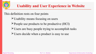 This definition rests on four points
Usability means focusing on users
People use products to be productive (HCI)
Users are busy people trying to accomplish tasks
Users decide when a product is easy to use
Usability and User Experience in Website
Digital Marketing Mr. N. L. Shelake Department of Information Technology
 