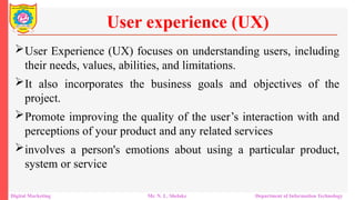 User Experience (UX) focuses on understanding users, including
their needs, values, abilities, and limitations.
It also incorporates the business goals and objectives of the
project.
Promote improving the quality of the user’s interaction with and
perceptions of your product and any related services
involves a person's emotions about using a particular product,
system or service
User experience (UX)
Digital Marketing Mr. N. L. Shelake Department of Information Technology
 