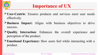 User-Centric: Ensures products and services meet user needs
effectively.
Business Impact: Aligns with business objectives to drive
success.
Quality Interaction: Enhances the overall experience and
perception of the product.
Emotional Experience: How users feel while interacting with a
product.
Importance of UX
Digital Marketing Mr. N. L. Shelake Department of Information Technology
 