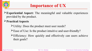 Experiential Aspect: The meaningful and valuable experiences
provided by the product.
Practical Aspects
Utility: Does the product meet user needs?
Ease of Use: Is the product intuitive and user-friendly?
Efficiency: How quickly and effectively can users achieve
their goals?
Importance of UX
Digital Marketing Mr. N. L. Shelake Department of Information Technology
 