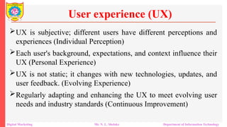 UX is subjective; different users have different perceptions and
experiences (Individual Perception)
Each user's background, expectations, and context influence their
UX (Personal Experience)
UX is not static; it changes with new technologies, updates, and
user feedback. (Evolving Experience)
Regularly adapting and enhancing the UX to meet evolving user
needs and industry standards (Continuous Improvement)
User experience (UX)
Digital Marketing Mr. N. L. Shelake Department of Information Technology
 
