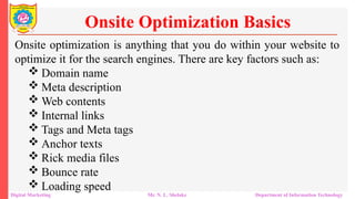 Onsite optimization is anything that you do within your website to
optimize it for the search engines. There are key factors such as:
 Domain name
 Meta description
 Web contents
 Internal links
 Tags and Meta tags
 Anchor texts
 Rick media files
 Bounce rate
 Loading speed
Onsite Optimization Basics
Digital Marketing Mr. N. L. Shelake Department of Information Technology
 