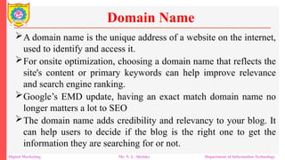 A domain name is the unique address of a website on the internet,
used to identify and access it.
For onsite optimization, choosing a domain name that reflects the
site's content or primary keywords can help improve relevance
and search engine ranking.
Google’s EMD update, having an exact match domain name no
longer matters a lot to SEO
The domain name adds credibility and relevancy to your blog. It
can help users to decide if the blog is the right one to get the
information they are searching for or not.
Domain Name
Digital Marketing Mr. N. L. Shelake Department of Information Technology
 
