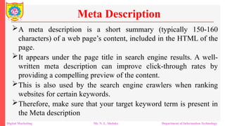 A meta description is a short summary (typically 150-160
characters) of a web page’s content, included in the HTML of the
page.
It appears under the page title in search engine results. A well-
written meta description can improve click-through rates by
providing a compelling preview of the content.
This is also used by the search engine crawlers when ranking
websites for certain keywords.
Therefore, make sure that your target keyword term is present in
the Meta description
Meta Description
Digital Marketing Mr. N. L. Shelake Department of Information Technology
 