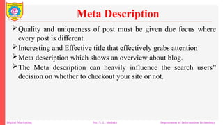 Quality and uniqueness of post must be given due focus where
every post is different.
Interesting and Effective title that effectively grabs attention
Meta description which shows an overview about blog.
The Meta description can heavily influence the search users‟
decision on whether to checkout your site or not.
Meta Description
Digital Marketing Mr. N. L. Shelake Department of Information Technology
 