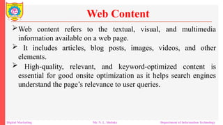 Web content refers to the textual, visual, and multimedia
information available on a web page.
 It includes articles, blog posts, images, videos, and other
elements.
 High-quality, relevant, and keyword-optimized content is
essential for good onsite optimization as it helps search engines
understand the page’s relevance to user queries.
Web Content
Digital Marketing Mr. N. L. Shelake Department of Information Technology
 