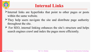Internal links are hyperlinks that point to other pages or posts
within the same website.
They help users navigate the site and distribute page authority
throughout the site.
 For SEO, internal linking enhances the site’s structure and helps
search engines crawl and index the pages more efficiently.
Internal Links
Digital Marketing Mr. N. L. Shelake Department of Information Technology
 