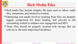 Rich media files include complex file types such as videos, audio
files, animations, and interactive content.
Optimizing rich media involves ensuring these files are properly
tagged, compressed for faster loading, and relevant to the
surrounding content to enhance user engagement and SEO.
These files should be properly inserted with alt-tags that are
relevant to the main target keyword phrase
Rich Media Files
Digital Marketing Mr. N. L. Shelake Department of Information Technology
 