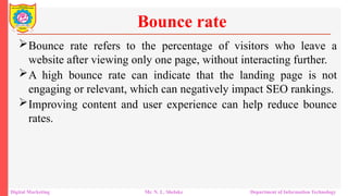Bounce rate refers to the percentage of visitors who leave a
website after viewing only one page, without interacting further.
A high bounce rate can indicate that the landing page is not
engaging or relevant, which can negatively impact SEO rankings.
Improving content and user experience can help reduce bounce
rates.
Bounce rate
Digital Marketing Mr. N. L. Shelake Department of Information Technology
 