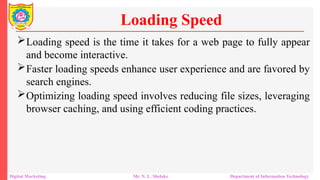 Loading speed is the time it takes for a web page to fully appear
and become interactive.
Faster loading speeds enhance user experience and are favored by
search engines.
Optimizing loading speed involves reducing file sizes, leveraging
browser caching, and using efficient coding practices.
Loading Speed
Digital Marketing Mr. N. L. Shelake Department of Information Technology
 