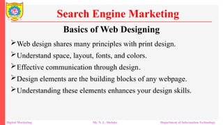 Basics of Web Designing
Web design shares many principles with print design.
Understand space, layout, fonts, and colors.
Effective communication through design.
Design elements are the building blocks of any webpage.
Understanding these elements enhances your design skills.
Search Engine Marketing
Digital Marketing Mr. N. L. Shelake Department of Information Technology
 