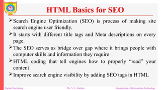 Search Engine Optimization (SEO) is process of making site
search engine user friendly.
It starts with different title tags and Meta descriptions on every
page.
The SEO serves as bridge over gap where it brings people with
computer skills and information they require
HTML coding that tell engines how to properly “read” your
content
Improve search engine visibility by adding SEO tags in HTML
HTML Basics for SEO
Digital Marketing Mr. N. L. Shelake Department of Information Technology
 