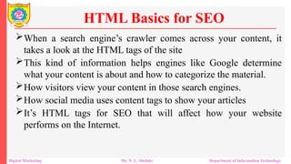 When a search engine’s crawler comes across your content, it
takes a look at the HTML tags of the site
This kind of information helps engines like Google determine
what your content is about and how to categorize the material.
How visitors view your content in those search engines.
How social media uses content tags to show your articles
It’s HTML tags for SEO that will affect how your website
performs on the Internet.
HTML Basics for SEO
Digital Marketing Mr. N. L. Shelake Department of Information Technology
 