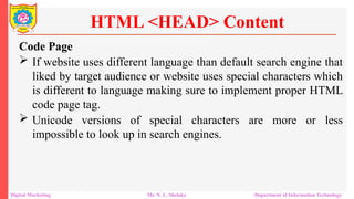 Code Page
 If website uses different language than default search engine that
liked by target audience or website uses special characters which
is different to language making sure to implement proper HTML
code page tag.
 Unicode versions of special characters are more or less
impossible to look up in search engines.
HTML <HEAD> Content
Digital Marketing Mr. N. L. Shelake Department of Information Technology
 
