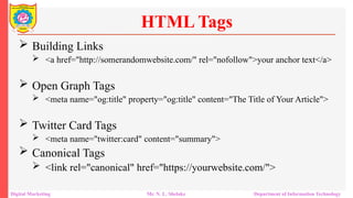  Building Links
 <a href="http://somerandomwebsite.com/" rel="nofollow">your anchor text</a>
 Open Graph Tags
 <meta name="og:title" property="og:title" content="The Title of Your Article">
 Twitter Card Tags
 <meta name="twitter:card" content="summary">
 Canonical Tags
 <link rel="canonical" href="https://yourwebsite.com/">
HTML Tags
Digital Marketing Mr. N. L. Shelake Department of Information Technology
 