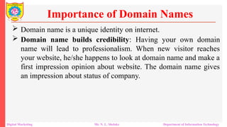 Domain name is a unique identity on internet.
 Domain name builds credibility: Having your own domain
name will lead to professionalism. When new visitor reaches
your website, he/she happens to look at domain name and make a
first impression opinion about website. The domain name gives
an impression about status of company.
Importance of Domain Names
Digital Marketing Mr. N. L. Shelake Department of Information Technology
 