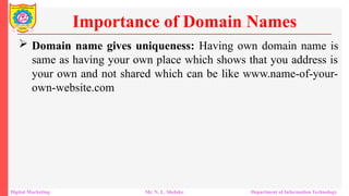  Domain name gives uniqueness: Having own domain name is
same as having your own place which shows that you address is
your own and not shared which can be like www.name-of-your-
own-website.com
Importance of Domain Names
Digital Marketing Mr. N. L. Shelake Department of Information Technology
 