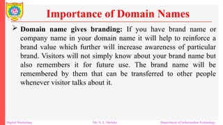  Domain name gives branding: If you have brand name or
company name in your domain name it will help to reinforce a
brand value which further will increase awareness of particular
brand. Visitors will not simply know about your brand name but
also remembers it for future use. The brand name will be
remembered by them that can be transferred to other people
whenever visitor talks about it.
Importance of Domain Names
Digital Marketing Mr. N. L. Shelake Department of Information Technology
 