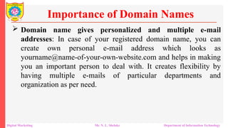  Domain name gives personalized and multiple e-mail
addresses: In case of your registered domain name, you can
create own personal e-mail address which looks as
yourname@name-of-your-own-website.com and helps in making
you an important person to deal with. It creates flexibility by
having multiple e-mails of particular departments and
organization as per need.
Importance of Domain Names
Digital Marketing Mr. N. L. Shelake Department of Information Technology
 