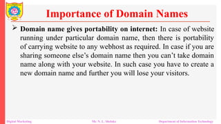  Domain name gives portability on internet: In case of website
running under particular domain name, then there is portability
of carrying website to any webhost as required. In case if you are
sharing someone else’s domain name then you can’t take domain
name along with your website. In such case you have to create a
new domain name and further you will lose your visitors.
Importance of Domain Names
Digital Marketing Mr. N. L. Shelake Department of Information Technology
 