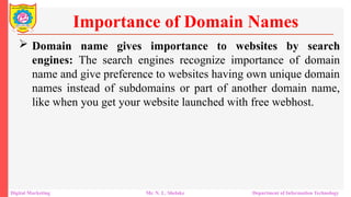  Domain name gives importance to websites by search
engines: The search engines recognize importance of domain
name and give preference to websites having own unique domain
names instead of subdomains or part of another domain name,
like when you get your website launched with free webhost.
Importance of Domain Names
Digital Marketing Mr. N. L. Shelake Department of Information Technology
 