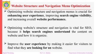  Optimizing website structure and navigation menus is crucial for
enhancing user experience, improving search engine visibility,
and increasing overall website performance.
 Optimizing website's structure and navigation is vital for SEO,
because it helps search engines understand the content on
website and how it is organize.
 Improve the user experience by making it easier for visitors to
find what they are looking for on website.
Website Structure and Navigation Menu Optimization
Digital Marketing Mr. N. L. Shelake Department of Information Technology
 