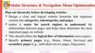 Plan out hierarchy before developing website:
 Design a clear and logical website hierarchy that organizes
content into categories, subcategories, and pages.
 makes it easier for search engines to understand the
relationships between pages and helps them determine the most
important pages on website
 This should reflect the logical flow of information users expect.
 Identify primary pages (e.g., Home, About, Services) and
secondary pages (e.g., individual service pages, blog posts).
Website Structure & Navigation Menu Optimization
Digital Marketing Mr. N. L. Shelake Department of Information Technology
 