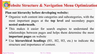 Plan out hierarchy before developing website:
 Organize web content into categories and subcategories, with the
most important pages at the top level and secondary pages
nested underneath.
 This makes it easier for search engines to understand the
relationships between pages and helps them determine the most
important pages on website
 Use hierarchical headings (H1, H2, H3, etc.) to indicate the
structure and importance of content.
Website Structure & Navigation Menu Optimization
Digital Marketing Mr. N. L. Shelake Department of Information Technology
 
