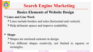 Lines and Line Work
Lines include borders and rules (horizontal and vertical).
Help delineate spaces and improve readability.
 Shape
Shapes are enclosed contours in design.
Use different shapes creatively, not limited to squares or
rectangles.
Search Engine Marketing
Digital Marketing Mr. N. L. Shelake Department of Information Technology
Basics Elements of Website Design
 