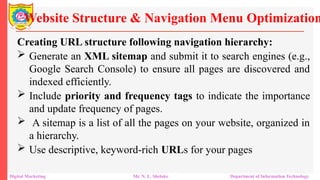 Creating URL structure following navigation hierarchy:
 Generate an XML sitemap and submit it to search engines (e.g.,
Google Search Console) to ensure all pages are discovered and
indexed efficiently.
 Include priority and frequency tags to indicate the importance
and update frequency of pages.
 A sitemap is a list of all the pages on your website, organized in
a hierarchy.
 Use descriptive, keyword-rich URLs for your pages
Website Structure & Navigation Menu Optimization
Digital Marketing Mr. N. L. Shelake Department of Information Technology
 