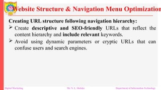 Creating URL structure following navigation hierarchy:
 Create descriptive and SEO-friendly URLs that reflect the
content hierarchy and include relevant keywords.
 Avoid using dynamic parameters or cryptic URLs that can
confuse users and search engines.
Website Structure & Navigation Menu Optimization
Digital Marketing Mr. N. L. Shelake Department of Information Technology
 