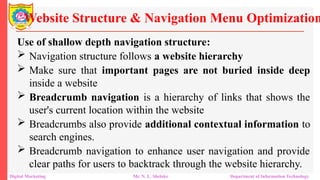 Use of shallow depth navigation structure:
 Navigation structure follows a website hierarchy
 Make sure that important pages are not buried inside deep
inside a website
 Breadcrumb navigation is a hierarchy of links that shows the
user's current location within the website
 Breadcrumbs also provide additional contextual information to
search engines.
 Breadcrumb navigation to enhance user navigation and provide
clear paths for users to backtrack through the website hierarchy.
Website Structure & Navigation Menu Optimization
Digital Marketing Mr. N. L. Shelake Department of Information Technology
 