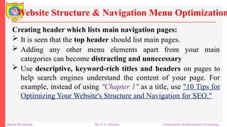Creating header which lists main navigation pages:
 It is seen that the top header should list main pages.
 Adding any other menu elements apart from your main
categories can become distracting and unnecessary
 Use descriptive, keyword-rich titles and headers on pages to
help search engines understand the content of your page. For
example, instead of using "Chapter 1" as a title, use "10 Tips for
Optimizing Your Website's Structure and Navigation for SEO."
Website Structure & Navigation Menu Optimization
Digital Marketing Mr. N. L. Shelake Department of Information Technology
 