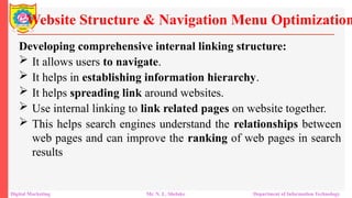 Developing comprehensive internal linking structure:
 It allows users to navigate.
 It helps in establishing information hierarchy.
 It helps spreading link around websites.
 Use internal linking to link related pages on website together.
 This helps search engines understand the relationships between
web pages and can improve the ranking of web pages in search
results
Website Structure & Navigation Menu Optimization
Digital Marketing Mr. N. L. Shelake Department of Information Technology
 
