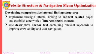 Developing comprehensive internal linking structure:
 Implement strategic internal linking to connect related pages
and establish a network of interconnected content.
 Use descriptive anchor text containing relevant keywords to
improve crawlability and user navigation
Website Structure & Navigation Menu Optimization
Digital Marketing Mr. N. L. Shelake Department of Information Technology
 
