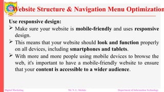 Use responsive design:
 Make sure your website is mobile-friendly and uses responsive
design.
 This means that your website should look and function properly
on all devices, including smartphones and tablets.
 With more and more people using mobile devices to browse the
web, it's important to have a mobile-friendly website to ensure
that your content is accessible to a wider audience.
Website Structure & Navigation Menu Optimization
Digital Marketing Mr. N. L. Shelake Department of Information Technology
 