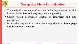  The navigation structure of web site helps beginner/user to find
information in fast and easy way without guessing.
 Group related information together in categories and sub-
categories.
 It provides way for users to access categories from home page
and main web site menu.
Navigation Menu Optimization
Digital Marketing Mr . N. L. Shelake Department of Information Technology
 