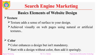 Texture
Texture adds a sense of surface to your design.
Achieved visually on web pages using natural or artificial
textures..
 Color
Color enhances a design but isn't mandatory.
Start with a design without color, then add it sparingly.
Search Engine Marketing
Digital Marketing Mr. N. L. Shelake Department of Information Technology
Basics Elements of Website Design
 