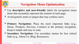  Use descriptive and user-friendly labels for navigation menu
items that accurately represent the content of each page.
 Avoid generic terms or jargon that may confuse users.
 Primary Navigation: Place the most important links (e.g.,
Home, Products, Services, Contact) in the primary navigation.
Keep it simple and easy to scan.
 Secondary Navigation: Use secondary menus for less critical
links (e.g., About Us, Blog, Resources).
Navigation Menu Optimization
Digital Marketing Mr. N. L. Shelake Department of Information Technology
 
