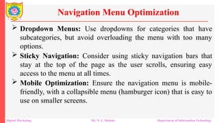  Dropdown Menus: Use dropdowns for categories that have
subcategories, but avoid overloading the menu with too many
options.
 Sticky Navigation: Consider using sticky navigation bars that
stay at the top of the page as the user scrolls, ensuring easy
access to the menu at all times.
 Mobile Optimization: Ensure the navigation menu is mobile-
friendly, with a collapsible menu (hamburger icon) that is easy to
use on smaller screens.
Navigation Menu Optimization
Digital Marketing Mr. N. L. Shelake Department of Information Technology
 