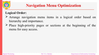 Logical Order:
 Arrange navigation menu items in a logical order based on
hierarchy and importance.
 Place high-priority pages or sections at the beginning of the
menu for easy access.
Navigation Menu Optimization
Digital Marketing Mr. N. L. Shelake Department of Information Technology
 
