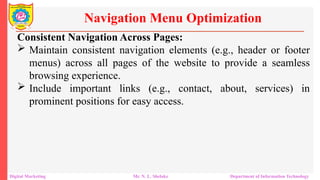 Consistent Navigation Across Pages:
 Maintain consistent navigation elements (e.g., header or footer
menus) across all pages of the website to provide a seamless
browsing experience.
 Include important links (e.g., contact, about, services) in
prominent positions for easy access.
Navigation Menu Optimization
Digital Marketing Mr. N. L. Shelake Department of Information Technology
 